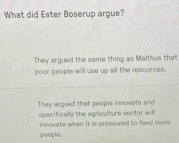 What did Ester Boserup argue?
They argued the same thing as Malthus that
poor people will use up all the resources.
They argued that people innovate and
square 
specifically the agriculture sector will
innovate when it is pressured to feed more
people.