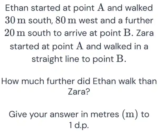 Ethan started at point A and walked
30 m south, 80 m west and a further
20 m south to arrive at point B . Zara
started at point A and walked in a
straight line to point B.
How much further did Ethan walk than
Zara?
Give your answer in metres (m) to
1 d.p.