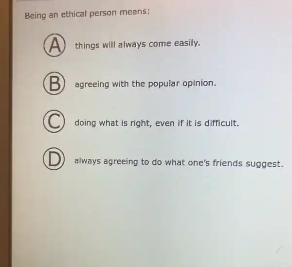 Being an ethical person means:
A things will always come easily.
B agreeing with the popular opinion.
C doing what is right, even if it is difficult.
D
always agreeing to do what one's friends suggest.