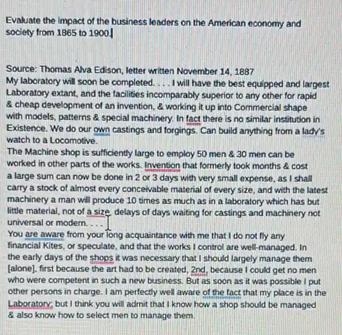 Evaluate the impact of the business leaders on the American economy and
society from 1865 to 19001
Source: Thomas Alva Edison Jetter written November 141887
My laboratory will soon be completed. __ I will have the best equipped and largest
Laboratory extant, and the facilities incomparably superior to any other for rapid
& cheap development of an invention, & working it up into Commercial shape
with models, patterns &special machinery. In fact there is no similar institution in
Existence. We do our own castings and forgings Can build anything from a lady's
watch to a Locomotive.
The Machine shop is sufficiently large to employ 50 men 8:30 men can be
worked in other parts of the works. Invention that formerly took months cost
a large sum can now be done in 2 or 3 days with very small expense , as I shall
carry a stock of almost every conceivable material of every size, and with the latest
machinery a man will produce 10 times as much as in a laboratory which has but
little material, not of a size, delays of days waiting for castings and machinery not
universal or modern. __
You are aware from your long acquaintance with me that I do not fly any
financial Kites, or speculate and that the works I control are well-managed . In
the early days of the shops it was necessary that I should largely manage them
[alone), first because the art had to be created, 2nd, because I could get no men
who were competent in such a new business But as soon as it was possible I put
other persons in charge . I am perfectly well aware of the fact that my place is in the
Laboratory; but I think you will admit that I know how a shop should be managed
8 also know how to select men to manage them.