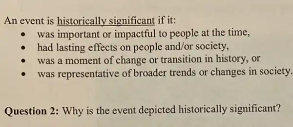 An event is historically significant if it:
was important or impactful to people at the time,
had lasting effects on people and/or society,
was a moment of change or transition in history, or
was representative of broader trends or changes in society.
Question 2: Why is the event depicted historically significant?