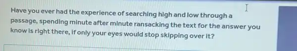 Have you ever had the experience of 'searching high and low through a
passage, spending minute after minute ransacking the text for the answer you
know is right there , if only your eyes would stop skipping over it?