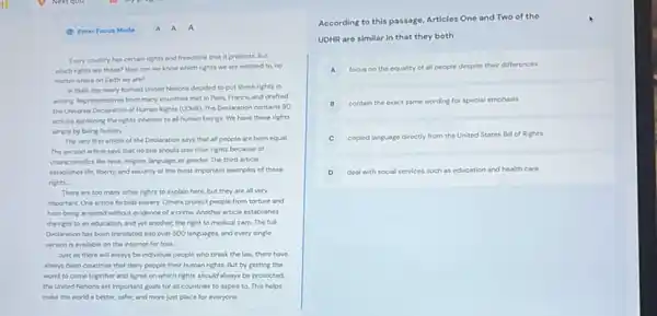 Every country has certain rights and freedoms that it protects. But
which rights are these?How can we know which rights we are entitled to, no
matter where on Earth we are?
in 1948, the newly formed United Nations decided to put these rights in
writing Representatives from many countries met in Paris.France, and drafted
the Universal Declaration of Human Rights (UOHR). The Declaration contains 30
articles explaining the rights inherent to all human beings. We have these rights
simply by being human.
The very first article of the Declaration says that all people are born equal.
The second article says that no one should lose their rights because of
characteristics like race, religion language, or gender. The third article
establishes life, liberty, and security at the most important examples of these
rights.
There are too many other rights to explain here, but they are all very
important. One article forbids slavery. Others protect people from torture and
from being arrested without evidence of a crime Another article establishes
the right to an education and yet another the right to medica care. The full
Declaration has been translated into over 500 languages.and every single
version is avalable on the internet for free.
Just as there will always be individual people who break the law there have
always been countries that deny people their human rights. But by getting the
world to come together and agree on which rights should always be protected.
the United Nations set important goals for all countries to aspire to This helps
make the world a better, safer, and more just place for everyone.
According to this passage Articles One and Two of the
UDHR are similar in that they both
A focus on the equality of all people despite their differences
B
contain the exact same wording for special emphasis
C copied language d directly from the United States Bill of Rights
D deal with social services such as education and health care