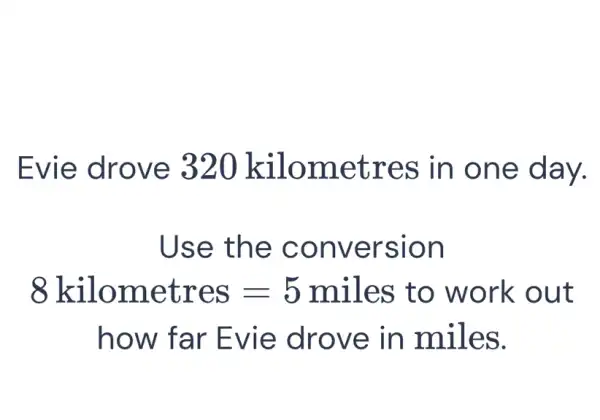 Evie drove 320 kilometres in one day.
Use the conversion
8kilometres=5miles to work out
how far Evie drove in miles.