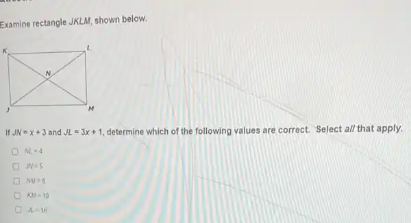 Examine rectangle JKLI , shown below.
If JN=x+3 and JL=3x+1 determine which of the following values are correct.Select al/ that apply.
NL=4
D JN=5
NM=8
KM=10
JL=16