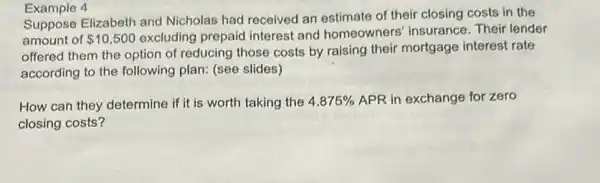 Example 4
Suppose Elizabeth and Nicholas had received an estimate of their closing costs in the
amount of 10,500 excluding prepaid interest and homeowners'insurance. Their lender
offered them the option of reducing those costs by raising their mortgage interest rate
according to the following plan: (see slides)
How can they determine if it is worth taking the 4.875%  APR in exchange for zero
closing costs?