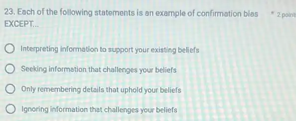 EXCEPT. __
Interpreting information to support your existing beliefs
Seeking information that challenges your beliefs
Only remembering details that uphold your beliefs
Ignoring information that challenges your beliefs
23. Each of the following statements is an example of confirmation bias 2 point