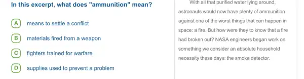 In this excerpt, what does "ammunition " mean?
A means to settle a conflict
B materials fired from a weapon
C fighters trained for warfare
D supplies used to prevent a problem
With all that purified water lying around,
astronauts would now have plenty of ammunition
against one of the worst things that can happen in
space: a fire. But how were they to know that a fire
had broken out? NASA engineers began work on
something we consider an absolute household
necessity these days: the smoke detector.