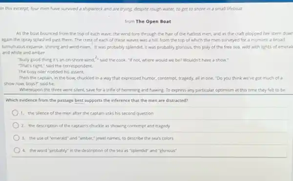 In this excerpt, four men have survived a shipwreck and are trying.despite rough water, to get to shore in a small lifeboat.
from The Open Boat
As the boat bounced from the top of each wave, the wind tore through the hair of the hatless men and as the craft plopped her stern down
again the spray splashed past them. The crest of each of these waves was a hill,from the top of which the men surveyed for a moment a broad.
tumultuous expanse, shining and wind-riven. It was probably splendid, it was probably glorious, this play of the free sea, wild with lights of emeral
and white and amber.
"Bully good thing it's an on-shore wind,"said the cook. "If not.where would we be?Wouldn't have a show.
"That's right," said the correspondent.
The busy oiler nodded his assent.
Then the captain, in the bow, chuckled in a way that expressed humor, contempt, tragedy, all in one."Do you think we've got much of a
show now, boys?" said he.
Whereupon the three were silent, save for a trifle of hemming and hawing. To express any particular optimism at this time they felt to be
Which evidence from the passage best supports the inference that the men are distracted?
1. the silence of the men after the captain asks his second question
2. the description of the captain's chuckle as showing contempt and tragedy
3. the use of "emerald"and "amber," jewel names to describe the sea's colors
4. the word "probably in the description of the sea as "splendid"and "glorious"
