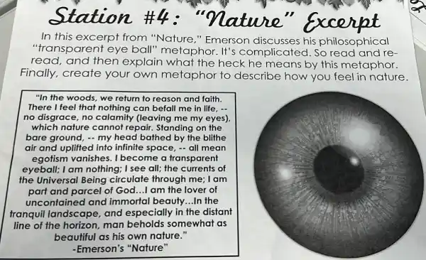 In this excerpt from "Nature,"Emerson discusses his philosophical
"transparent eye ball"metaphor. It's complicated. So read and re-
read, and then explain what the heck he means by this metaphor.
Finally,create your own metaphor to describe how you feel in nature.
"In the woods, we return to reason and faith.
There I feel that nothing can befall me in life, -
no disgrace, no calamity (leaving me my eyes)
which nature cannot repair. Standing on the
bare ground, - my head bathed by the blithe
air and uplifted into infinite space, - all mean
egotism vanishes. I become a transparent
eyeball; I am nothing; I see all; the currents of
the Universal Being circulate through me: I am
part and parcel of God...I am the lover of
uncontained and immortal beauty...In the
tranquil landscape and especially in the distant
line of the horizon, man beholds somewhat as
beautiful as his own nature."
-Emerson's "Nature"