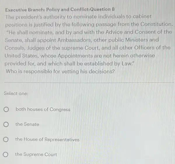 Executive Branch: Policy and Conflict:Question 8
The president's authority to nominate individuals to cabinet
positions is justified by the following passage from the Constitution.
"He shall nominate, and by and with the Advice and Consent of the
Senate, shall appoint Ambassadors, other public Ministers and
Consuls, Judges of the supreme Court, and all other Officers of the
United States, whose Appointments are not herein otherwise
provided for, and which shall be established by Law."
Who is responsible for vetting his decisions?
Select one:
both houses of Congress
the Senate
the House of Representatives
the Supreme Court