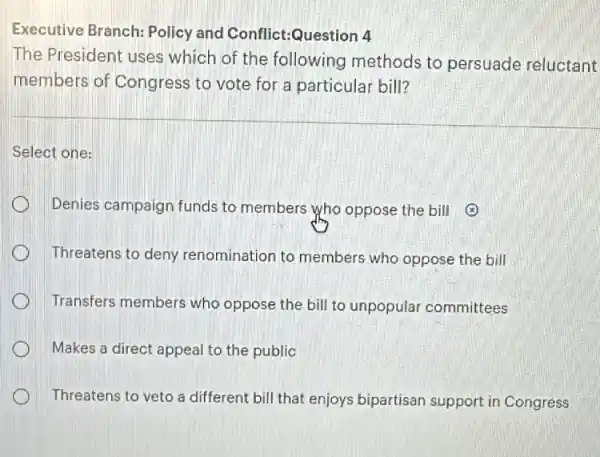 Executive Branch:Policy and Conflict:Question 4
The President uses which of the following methods to persuade reluctant
members of Congress to vote for a particular bill?
Select one:
Denies campaign funds to members who oppose the bill 3
Threatens to deny renomination to members who oppose the bill
Transfers members who oppose the bill to unpopular committees
Makes a direct appeal to the public
Threatens to veto a different bill that enjoys bipartisan support in Congress