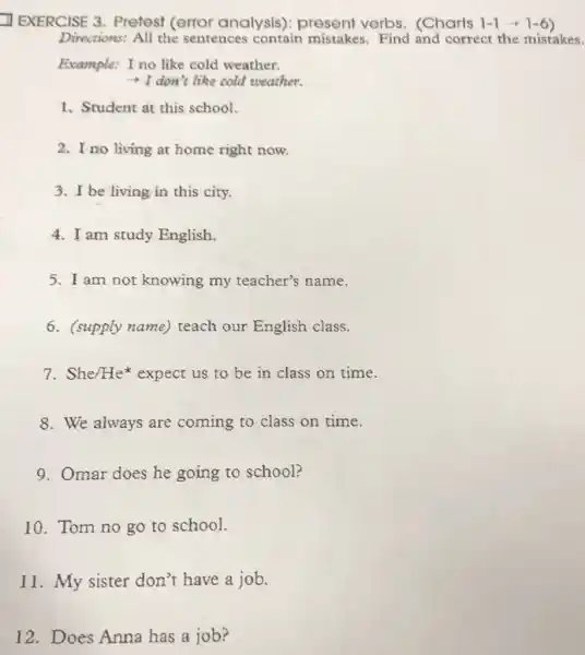 EXERCISE 3 . Pretest (error analysis): present verbs. (Charts 1-1
Directions: All the sentences contain mistakes. Find and corréct the mistakes.
Example: I no like cold weather.
- I don't like cold weather.
1. Student at this school.
2. I no living at home right now.
3. I be living in this city.
4. I am study English.
5. I am not knowing my teacher's name.
6. (supply name)teach our English class.
7.She/He expect us to be in class on time.
8. We always are coming to class on time.
9. Omar does he going to school?
10. Tom no go to school.
11. My sister don't have a job.
12. Does Anna has a job?