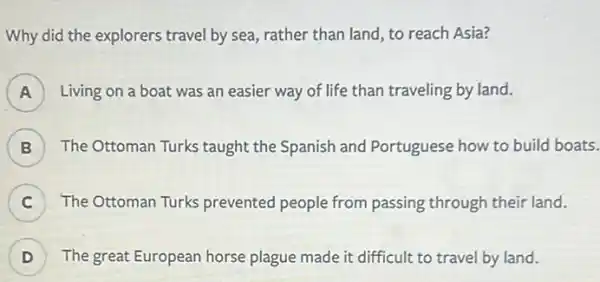 Why did the explorers travel by sea, rather than land, to reach Asia?
A Living on a boat was an easier way of life than traveling by land.
B ) The Ottoman Turks taught the Spanish and Portuguese how to build boats.
C The Ottoman Turks prevented people from passing through their land.
D ) The great European horse plague made it difficult to travel by land.