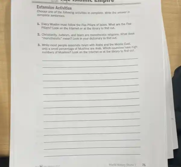 Extension Activities
Choose one of the following activities to complete.Write the answer in
complete sentences.
1. Every Muslim must follow the Five Pillars of Islam. What are the Five
Pilars? Look on the Internet or at the library to find out.
2. Christianity, Judaism, and Islam are monotheistic religions. What does
"monotheistic" mean? Look in your dictionary to find out.
3. While most people associate Islam with Arabs and the Middle East,
only a small peroentage of Muslims are Arab Which countries have high
to find out.
__
World History Shorts 1 71