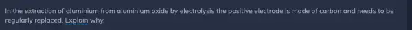 In the extraction of aluminium from aluminium oxide by electrolysis the positive electrode is made of carbon and needs to be regularly replaced. Explain why.