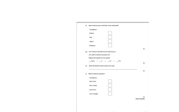 (f) Which m etal is found in the Earth as the metal itself?
Tick one box.
Calcium
square 
Gold
square 
Lithium
square 
Potassium
square 
(g) Iron is found in the Earth as iron oxide (Fe_(2)O_(3))
Iron oxide is reduced to produce iron.
Balance the equation for the reaction.
underline ( )Fe_(2)O_(3) +underline ( )C arrow underline ( )Fe +underline ( )CO_(2)
(h) Name the el ement used to reduce iron ox ide.
(1)
(i) What is meant by reductio n?
Tick one box.
square 
Gain of oxide
square 
square 
Loss of oxygen	square