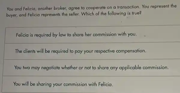 You and Falicia, another broker, agree to cooperate on a transaclion. You represent the
buyer, and Felicia represents the seller. Which of the following is true?
Felicia is required by law to share her commission with you.
The clients will be required to pay your respective compensation.
You two may negotiate whether or not to share any applicable commission.
You will be sharing your commission with Felicia.