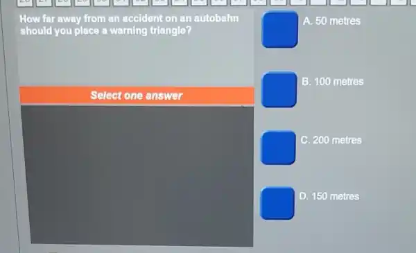 How far away from an accident on an autobahn
should you place a warning triangle?
A. 50 metres
B. 100 metres
square 
C 200 metres
square 
D. 150 metres
Select one answer