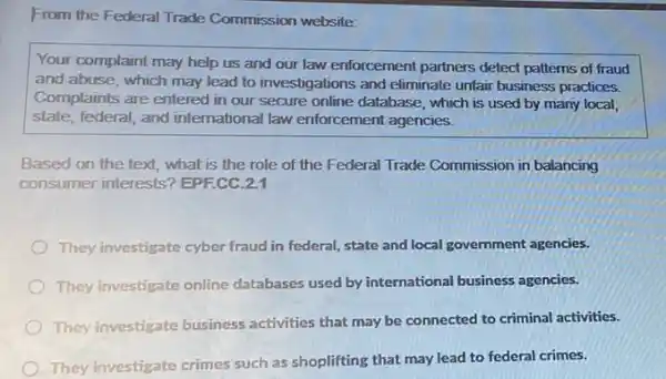 From the Federal Trade Commission website:
Your complaint may help us and our law enforcement partners detect patterns of fraud
and abuse, which may lead to investigations and eliminate unfair business practices.
Complaints are entered in our secure online database , which is used by many local,
state, federal, and international law enforcement agencies.
Based on the text what is the role of the Federal Trade Commission in balancing
consumer interests? EPF.CC 2.1
They investigate cyber fraud in federal, state and local government agencies.
They investigate online databases used by international business agencies.
They investigate business activities that may be connected to criminal activities.
They investigate crimes such as shoplifting that may lead to federal crimes.