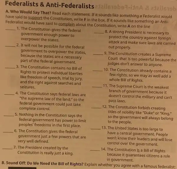 Federalists & Anti -Federalists
Jails79b97-2Jai]679b
A. Who Would Say That? Read each statement If it sounds like something a Federalist would
have said to support the Constitution, write F in the box. If it sounds like something an Anti-
Federalist would have said to complain about the Constitution, write A on the line
__ 1. The Constitution gives the federal
government enough power to
overpower the states.
__ 2. It will not be possible for the federal
government to overpower the states,
because the states are a necessary
part of the federal government.
__ 3. The Constitution contains no Bill of
Rights to protect individual liberties
like freedom of speech trial by jury,
and the right against searches and
seizures.
__ 4. The Constitution says federal laws are
"the supreme law of the land," so the
federal government could just take
complete control.
__ 5. Nothing in the Constitution says the
federal government has power to limit
peoples' freedoms in the first place.
__ 6. The Constitution gives the federal
government just a few powers that are
very well defined.
__ 7. The President created by the
Constitution is really just a king.
__ 8. A strong President is necessary to
protect the country against foreign
attack and make sure laws are carried
out properly.
__ 9. The Constitution creates a Supreme
Court that is too powerful because the
judges don't answer to anyone.
__ 10. The Constitution already contains a
few rights, so we may as well add a
whole Bill of Rights.
__ 11. The Supreme Court is the weakest
branch of government because it
doesn't control the military and can't
pass laws.
__ 12. The Constitution forbids creating
titles of nobility like "Duke" or "King,"
so the government will always belong
to the people.
__ 13. The United States is too large to
have a central government.People
won't know their leaders and will lose
control over the government.
__ 14. The Constitution is a Bill of Rights
because it guarantees citizens a role
in government.
B. Sound Off: Do We Need the Bill of Rights? Explain whether you agree with a famous federalist:
__