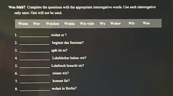 Was fehlt? Complete the questions with the appropriate interrogative words. Use each ch interrogative
only once. One will not be used.
Wann Wer Welches Wohin Wte viele Wo Woher Wie Was
1. __ wohnter?
2. __ beginnt das Seminar?
3. __ spǎt ist es?
4. __ Lehrbücher haben wir?
S. __ Lehrbuch braucht sie?
6. __ reisen wir?
7. __ kommt ihr?
8. __ wohnt in Berlin?