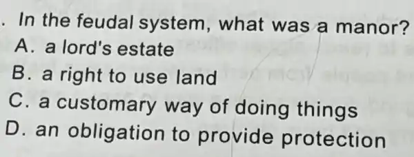 . In the feudal system , what was a manor?
A. a lord's estate
B. a right to use land
C. a customary way of doing things
D. an obligation to provide protection