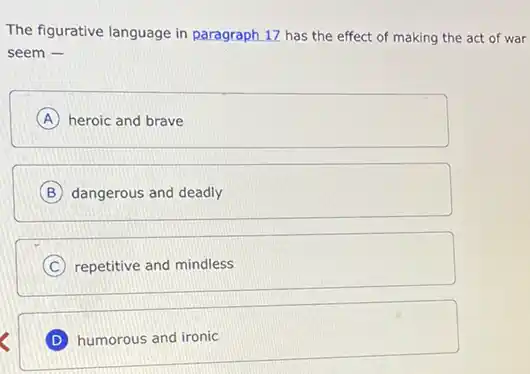 The figurative language in paragraph 17 has the effect of making the act of war
seem -
A heroic and brave
B dangerous and deadly
C repetitive and mindless
D humorous and ironic