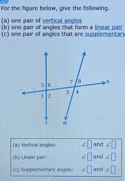 For the figure below give the following.
(a) one pair of vertical angles
(b) one pair of angles that form a linear pair.
(c) one pair of angles that are supplementary
(a) Vertical angles:
angle  square  and <[ square 
(b) Linear pair:
square  and < square 
(c) Supplementary angles:
square  and < square