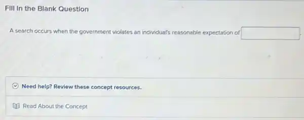 Fill In the Blank Question
A search occurs when the go government ent violates an individual's reasonable expectation of square 
C Need help? Review these concept resources.
Read About the Concept