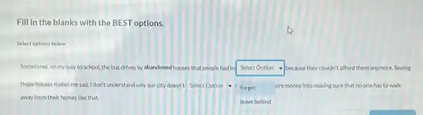 Fill in the blanks with the BEST options.
Select options below
Sometimes, on my way to school, the bus drives by abandoned houses that people had to square  because they couldn't afford them anymore. Seeing
those houses makes me sad. I don't understand why our city doesn't square 
square 
ore money into making sure that no one has to walk - forget
away from their homes like that.