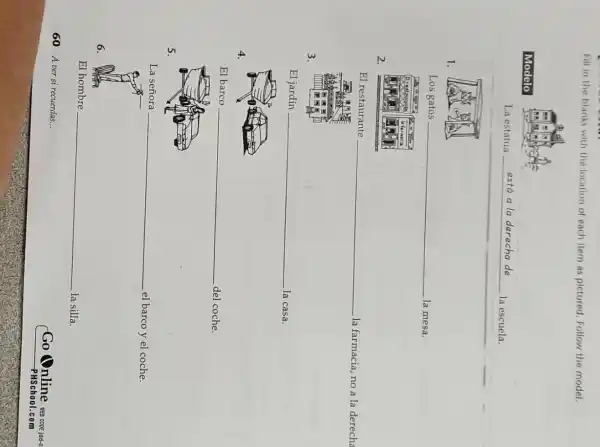 Fill in the blanks with the location of each item as pictured. Follow the model.
Modelo
La estatua está a la derecha de la escuela.
1.
Los gatos la mesa.
2.
El restaurante la farmacia, no a la derecha
3.
El jardín la casa.
4.
El barco del coche.
5.
La señora el barco y el coche.
6.
El hombre la silla.
60 A ver si recuerdas...
Go Online
PHSchool.com