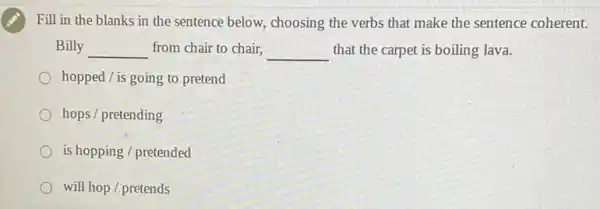 Fill in the blanks in the sentence below,choosing the verbs that make the sentence coherent.
Billy __ from chair to chair, __ that the carpet is boiling lava.
hopped / is going to pretend
hops / pretending
is hopping / pretended
will hop / pretends