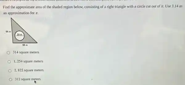 Find the approximate area of the shaded region below, consisting of a right triangle with a circle cut out of it. Use 3.14 as
an approximation for pi 
314 square meters
1,254 square meters
2,822 square meters
312 square meters