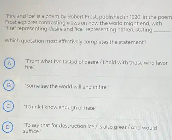 "Fire and Ice" is a poem by Robert Frost, published in 1920.In the poem
Frost explores contrasting views on how the world might end, with
"fire" representing desire and "ice" representing hatred, stating __
Which quotation most effectively completes the statement?
A ) "From what I've tasted of desire/I hold with those who favor
fire."
B ) "Some say the world will end in fire."
C ) "I think I know enough of hate"
D ) "To say that for destruction ice/Is also great / And would
suffice."