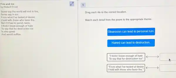 Fire and Ice
by Robert Frost
Some say the world will end in fire,
Some say in ice.
From what I've tasted of desire
I hold with those who favor fire.
But it had to perish twice,
I think I know enough of hate
To say that for destruction ice
Is also great
And would suffice.
5
Drag each tile to the correct location.
Match each detail from the poem to the appropriate theme.
Obsession can lead to personal ruin.
Hatred can lead to destruction.
"I think I know enough of hate To say that for destruction ice"
"From what I've tasted of desire I hold with those who favor fire."
