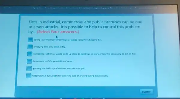 Fires in industrial commercial and public premises can be due
to arson attacks. It is possible to help to control this problem
by __ (Select four answers.)
telling your manager when skips or waste containers become full.
emptying bins only once a day
not letting rubbish or waste build up close to buildings or work areas; this can easily be set on fire.
being aware of the possibility of arson.
ignoring the bulld-up of rubbish outside your pub.
keeping your eyes open for anything odd or anyone acting suspiciously.