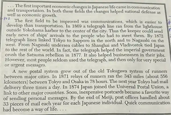 __
The first important economic changes in Japanese life came in communication
and transportation. In both these fields the changes helped national defense as
well as economic growth.
era
The first field to be improved was communications, which is easier to
develop than transportation In 1869 a telegraph line ran from the lighthouse
outside Yokohama harbor to the center of the city. Thus the keeper could send
early news of ships arrivals to the people who had to meet them. By 1872
telegraph lines linked Tokyo to Sapporo in the north and to Nagasaki on the
west. From Nagasaki undersea cables to Shanghai and Vladivostok tied Japan
to the rest of the world. In fact., the telegraph helped the imperial government
crush the Satsuma rebellion in 1877. It also helped businessmen in their jobs.
However, most people seldom used the telegraph., and then only for very special
or urgent messages.
A new postal system grew out of the old Tokugawa system of runners
between major cities. In 1871 relays of runners ran the 343 miles (about 556
kilometers) between Tokyo and Osaka in 78 hours. The next year Tokyo had mail
delivery three times a day. In 1874 Japan joined the Universal Postal Union, a
link to other major countries. Soon , inexpensive postcards became a favorite way
of sending personal messages. By the end of Meiji, post offices handled about
33 pieces of mail each year for each Japanese individual. Quick communication
had become a way of life. __