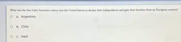 What was the first Latin American colony (not the United States) to declare their independence and gain their freedom from an European country?
A. Argentina
B. Chile
C. Haiti