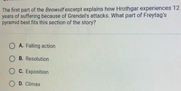 The first part of the Beowulf excerpt explains how Hrothgar experiences 12
years of suffering because of Grendel's attacks. What part of Freytag's
pyramid best fits this section of the story?
A. Falling action
B. Resolution
C. Exposition
D. Climax