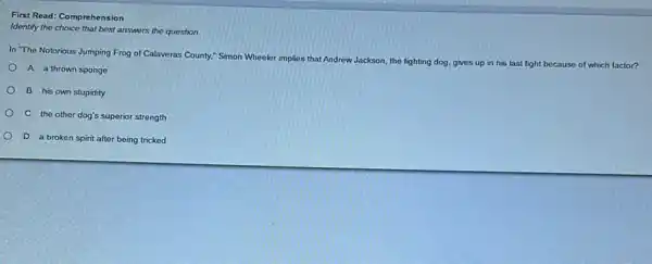 First Read: Comprehension
identify the choice that best answers the question.
In "The Notorious Jumping Frog of Calaveras County:Simon Wheeler implies that Andrew Jackson, the fighting dog. gives up in his last fight because of which factor?
A. a thrown sponge
B. his own stupidity
C. the other dog's superior strength
D. a broken spirit after being tricked
