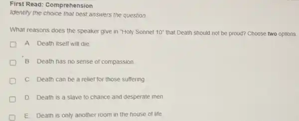 First Read:Comprehension
Identify the choice that best answers the question.
What reasons does the speaker give in "Holy Sonnet 10'' that Death should not be proud? Choose two options.
A. Death itself will die
B. Death has no sense of compassion.
C. Death can be a relief for those suffering
D. Death is a slave to chance and desperate men
E. Death is only another room in the house of life.