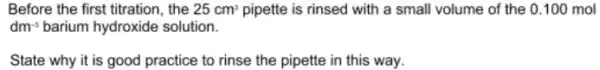 Before the first titration , the 25cm^3 pipette is rinsed with a small volume of the 0.100 mol
dm^-3 barium hydroxide solution.
State why it is good practice to rinse the pipette in this way.