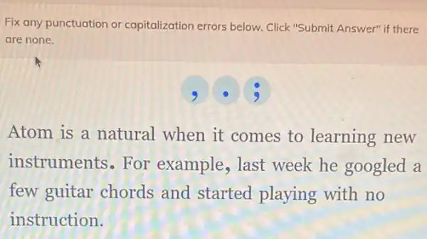 Fix any punctuation or capitalization errors below.Click "Submit Answer" if there
are none.
Atom is a natural when it comes to learning new
instruments - For example , last week he googled a
few guitar chords and started playing with no
instruction.