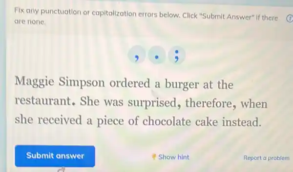 Fix any punctuation or capitalization errors below Click "Submit Answer" if there (7)
are none.
9 3
Maggie Simpson ordered a burger at the
restaurant.She was surprised , therefore,when
she received a piece of chocolate cake instead.