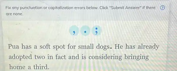 Fix any punctuation or capitalization errors below Click "Submit Answer" if there (?)
are none.
Pua has a soft spot for small dogs.He has already
adopted two in fact and is considering bringing
home a third.