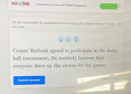 Fix any punctuation or capitalization errors below. Click "Submit Answer" if there
are none.
,
Cooper Burbank agreed to participate in the dodge
ball tournament. He insisted; however that
everyone dress up like clowns for the games.