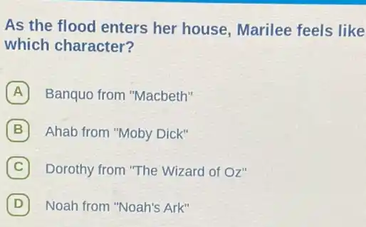 As the flood enters her house, Marilee feels like
which character?
A Banquo from "Macbeth"
B Ahab from "Moby Dick"
C Dorothy from "The Wizard of Oz" C
D (D) Noah from "Noah's Ark"