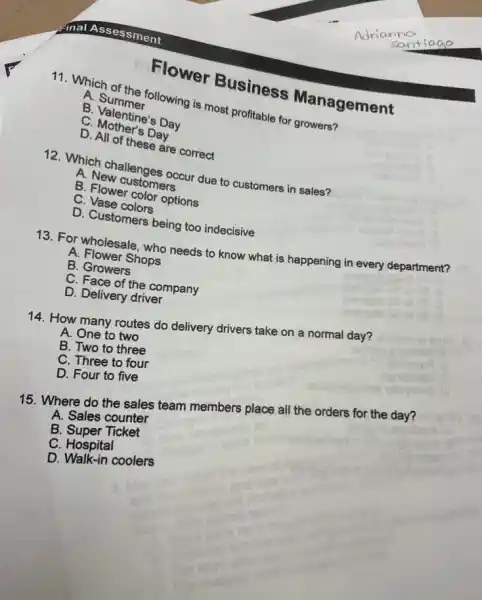 Flower Business Management
11. Which of the following is most profitable for growers?
A. Summer
B. Valentine's Day
C. Mother's Day
D. All of these are correct
12. Which challenges occur due to customers in sales?
A. New customers
B. Flower color options
C. Vase colors
D. Customers being too indecisive
13. For wholesale, who needs to know what is happening in every department?
A. Flower Shops
B. Growers
C. Face of the company
D. Delivery driver
14. How many routes do delivery drivers take on a normal day?
A. One to two
B. Two to three
C. Three to four
D. Four to five
15. Where do the sales team members place all the orders for the day?
A. Sales counter
B Super Ticket
C. Hospital
D. Walk-in coolers