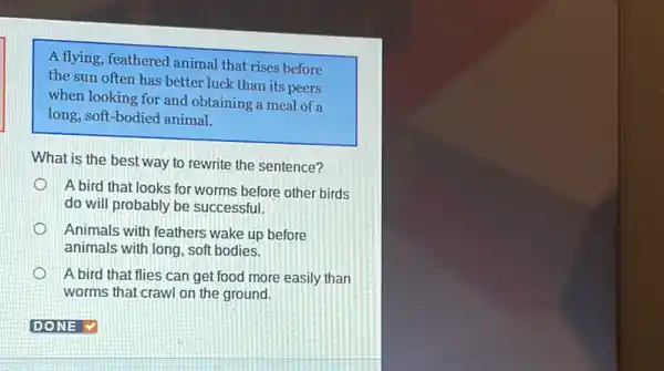 A flying, feathered animal that rises before
the sun often has better luck than its peers
when looking for and obtaining a meal of a
long, soft-bodied animal.
What is the best way to rewrite the sentence?
A bird that looks for worms before other birds
do will probably be successful.
Animals with feathers wake up before
animals with long, soft bodies.
A bird that flies can get food more easily than
worms that crawl on the ground.